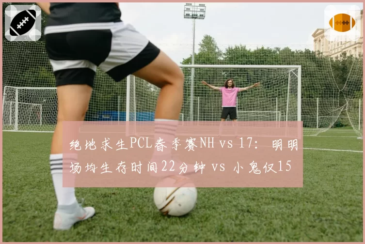 绝地求生PCL春季赛NH vs 17：明明场均生存时间22分钟 vs 小鬼仅15分钟，运营策略分化