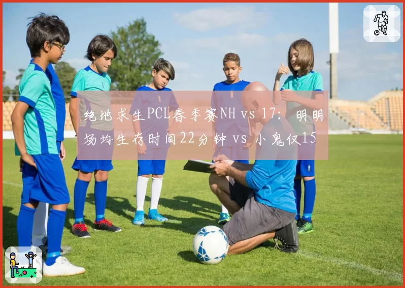 绝地求生PCL春季赛NH vs 17：明明场均生存时间22分钟 vs 小鬼仅15分钟，运营策略分化