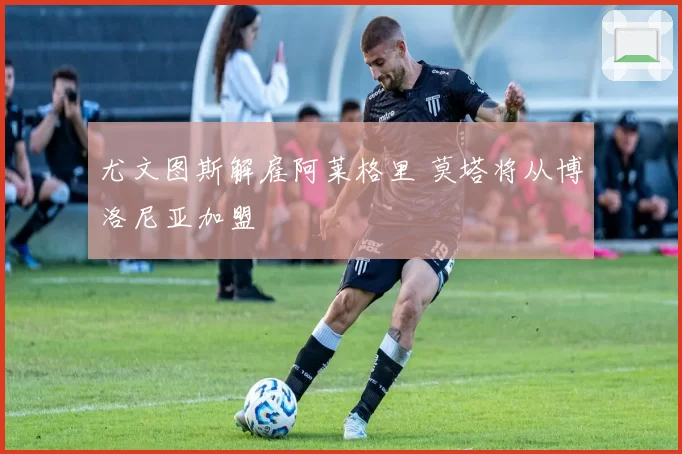 尤文图斯解雇阿莱格里 莫塔将从博洛尼亚加盟
