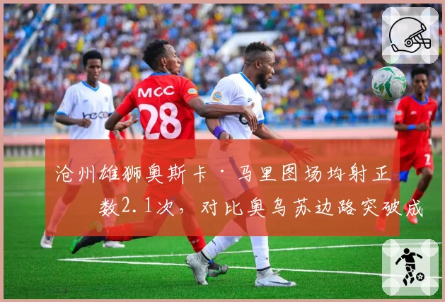 沧州雄狮奥斯卡·马里图场均射正次数2.1次,对比奥乌苏边路突破成功率形成反差