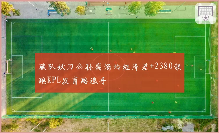 狼队妖刀公孙离场均经济差+2380领跑KPL发育路选手