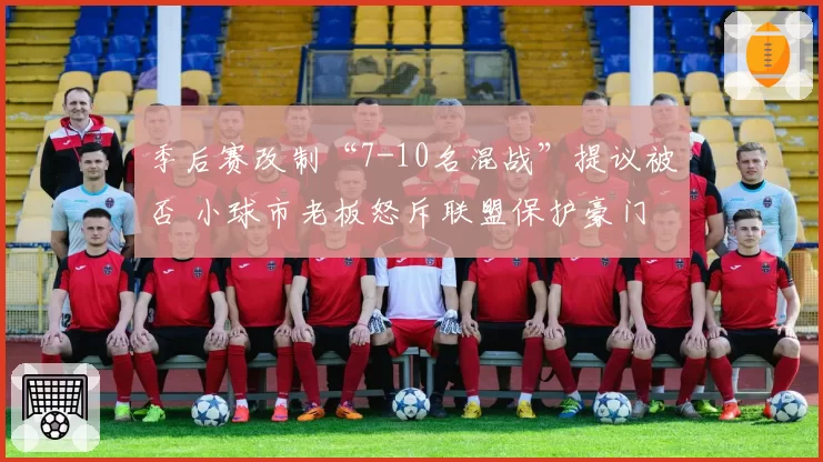 季后赛改制“7-10名混战”提议被否 小球市老板怒斥联盟保护豪门