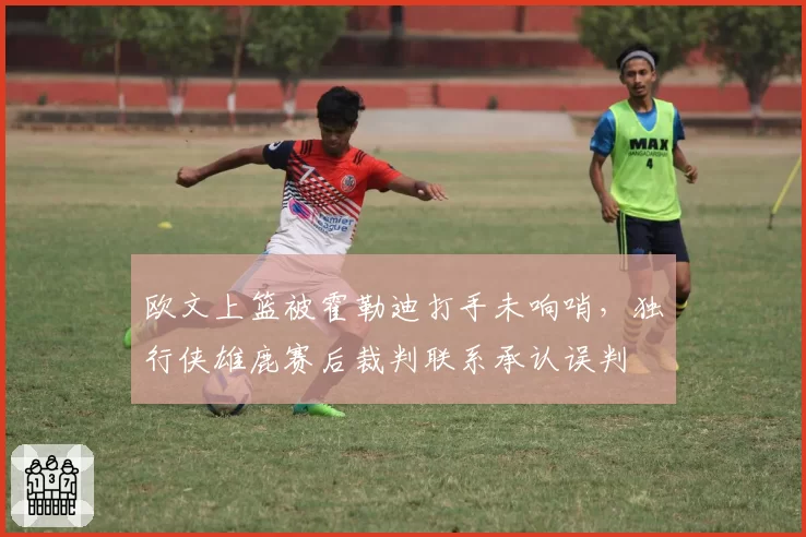 欧文上篮被霍勒迪打手未响哨,独行侠雄鹿赛后裁判联系承认误判