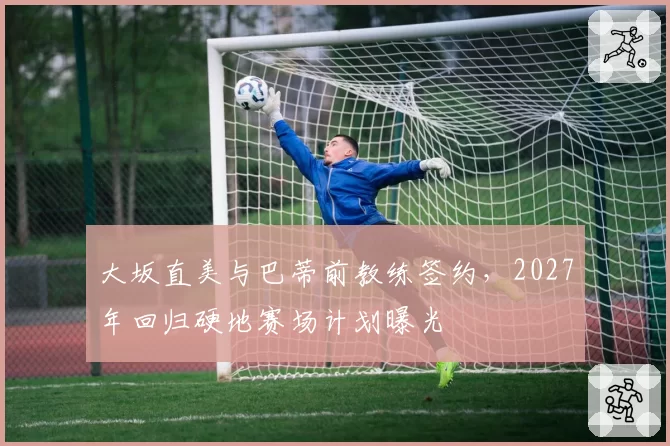 大坂直美与巴蒂前教练签约，2027年回归硬地赛场计划曝光