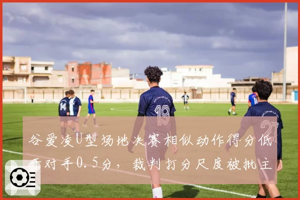 谷爱凌U型场地决赛相似动作得分低于对手0.5分，裁判打分尺度被批主场优势偏袒