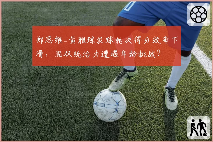 郑思维_黄雅琼发球轮次得分效率下滑,混双统治力遭遇年龄挑战?