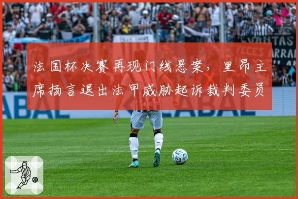 法国杯决赛再现门线悬案,里昂主席扬言退出法甲威胁起诉裁判委员会