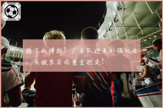 抢下赵博新？广东队迎来补强机会，或被朱芳雨重金挖走！