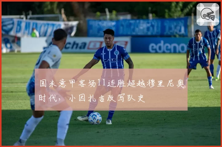 国米意甲客场11连胜超越穆里尼奥时代,小因扎吉改写队史