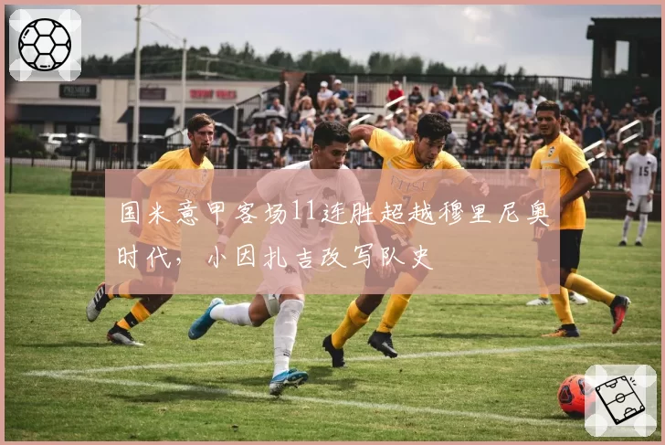 国米意甲客场11连胜超越穆里尼奥时代,小因扎吉改写队史