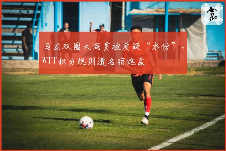 马龙双圈大满贯被质疑“水份”,WTT积分规则遭名宿炮轰