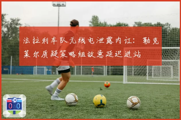 法拉利车队无线电泄露内讧：勒克莱尔质疑策略组故意延迟进站