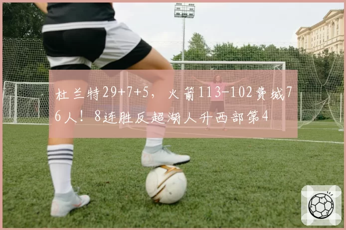 杜兰特29+7+5,火箭113-102费城76人!8连胜反超湖人升西部第4