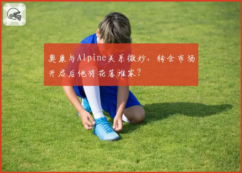 奥康与Alpine关系微妙，转会市场开启后他将花落谁家？