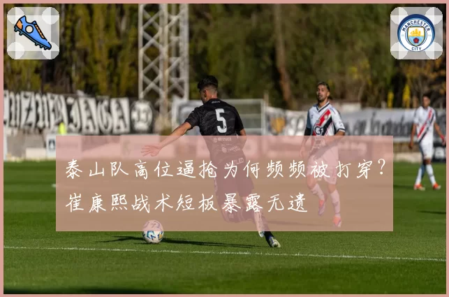 泰山队高位逼抢为何频频被打穿？崔康熙战术短板暴露无遗