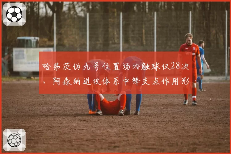 哈弗茨伪九号位置场均触球仅28次,阿森纳进攻体系中锋支点作用形同虚设