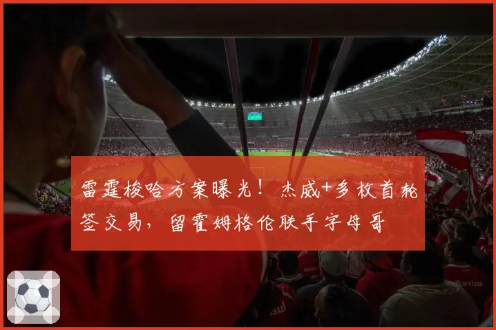 雷霆梭哈方案曝光！杰威+多枚首轮签交易，留霍姆格伦联手字母哥