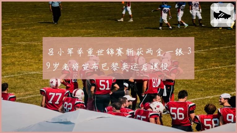 吕小军举重世锦赛斩获两金一银 39岁老将宣布巴黎奥运后退役