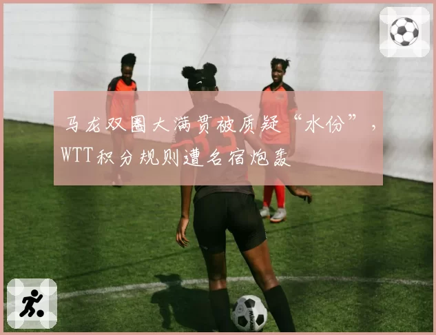 马龙双圈大满贯被质疑“水份”,WTT积分规则遭名宿炮轰
