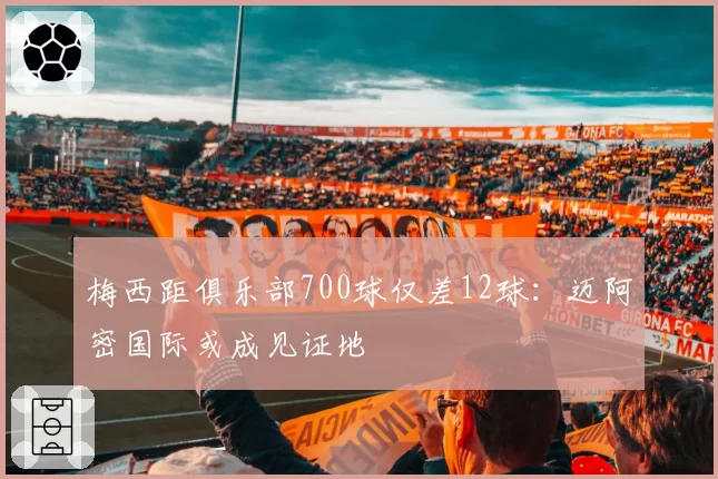 梅西距俱乐部700球仅差12球：迈阿密国际或成见证地