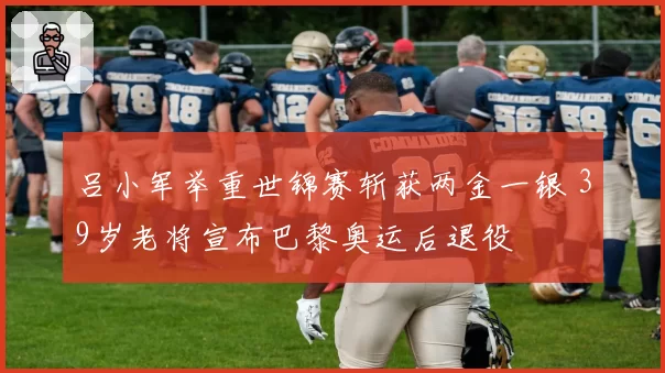 吕小军举重世锦赛斩获两金一银 39岁老将宣布巴黎奥运后退役