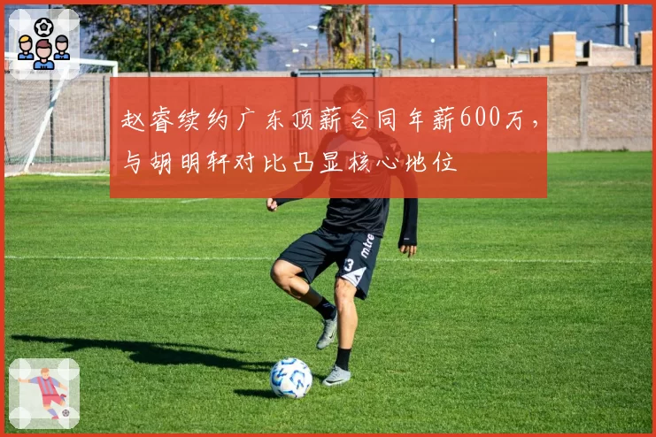 赵睿续约广东顶薪合同年薪600万，与胡明轩对比凸显核心地位