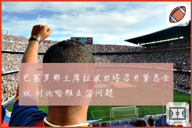 巴塞罗那主席拉波尔塔召开紧急会议 讨论哈维去留问题