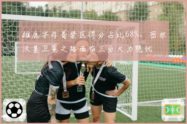 雄鹿字母哥禁区得分占比68%，密尔沃基卫冕之路面临三分火力隐忧