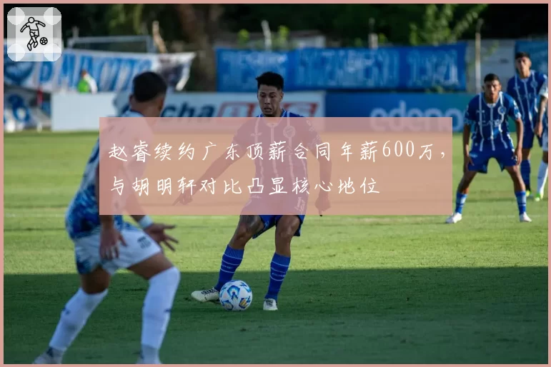 赵睿续约广东顶薪合同年薪600万，与胡明轩对比凸显核心地位
