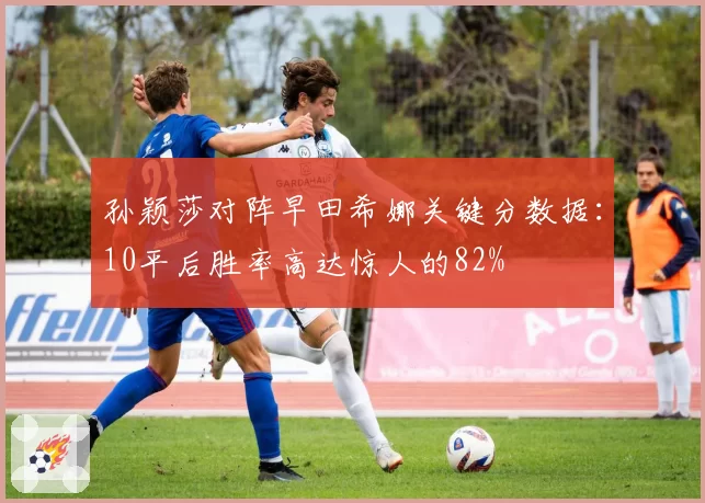 孙颖莎对阵早田希娜关键分数据:10平后胜率高达惊人的82%