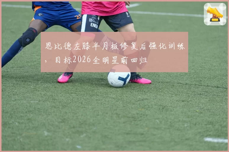 恩比德左膝半月板修复后强化训练,目标2026全明星前回归