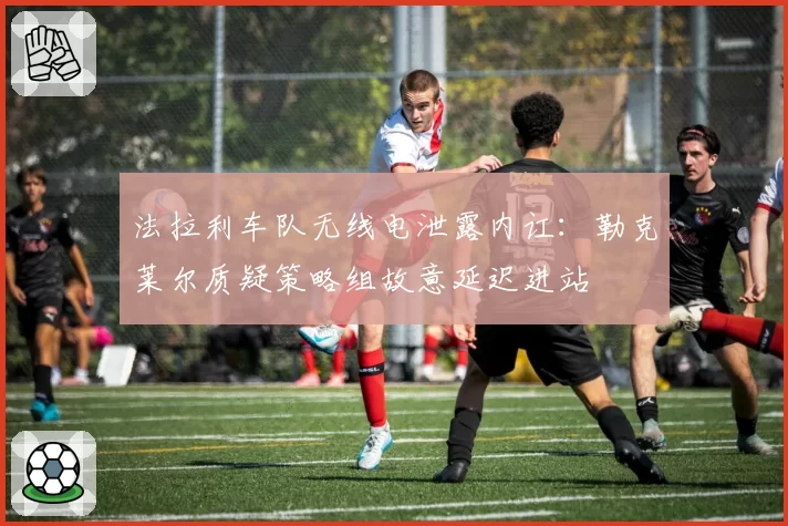 法拉利车队无线电泄露内讧:勒克莱尔质疑策略组故意延迟进站