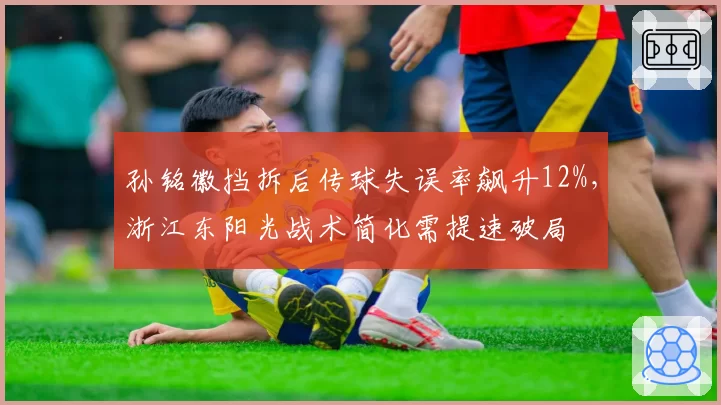 孙铭徽挡拆后传球失误率飙升12%，浙江东阳光战术简化需提速破局