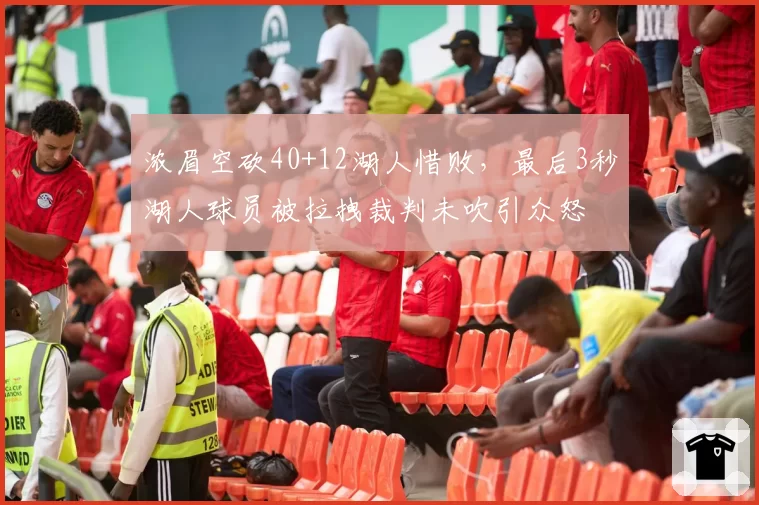 浓眉空砍40+12湖人惜败,最后3秒湖人球员被拉拽裁判未吹引众怒