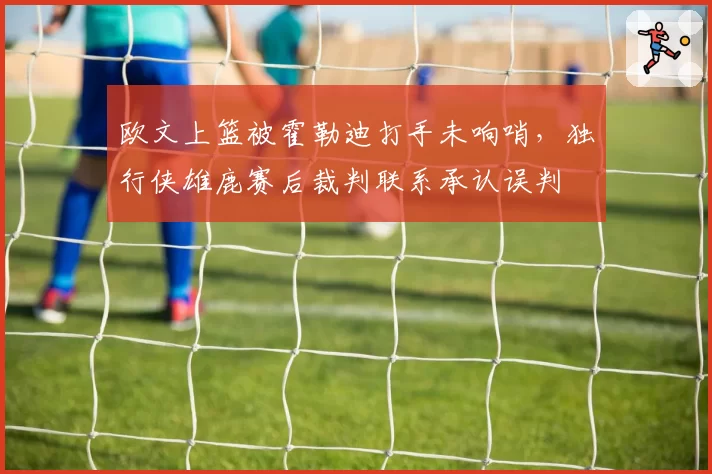 欧文上篮被霍勒迪打手未响哨,独行侠雄鹿赛后裁判联系承认误判