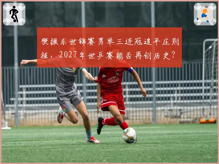 樊振东世锦赛男单三连冠追平庄则栋，2027年世乒赛能否再创历史？