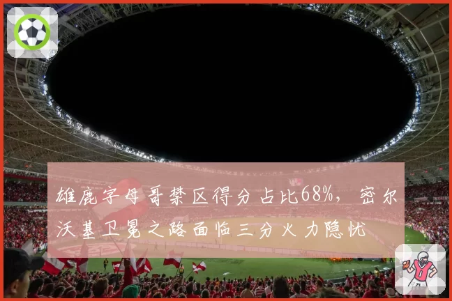 雄鹿字母哥禁区得分占比68%,密尔沃基卫冕之路面临三分火力隐忧