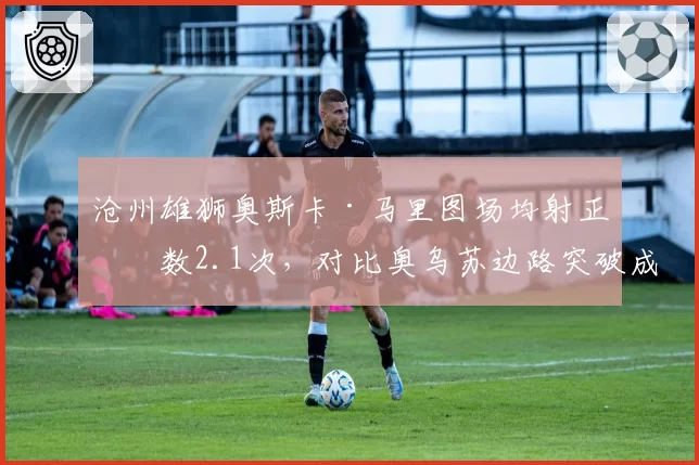 沧州雄狮奥斯卡·马里图场均射正次数2.1次,对比奥乌苏边路突破成功率形成反差