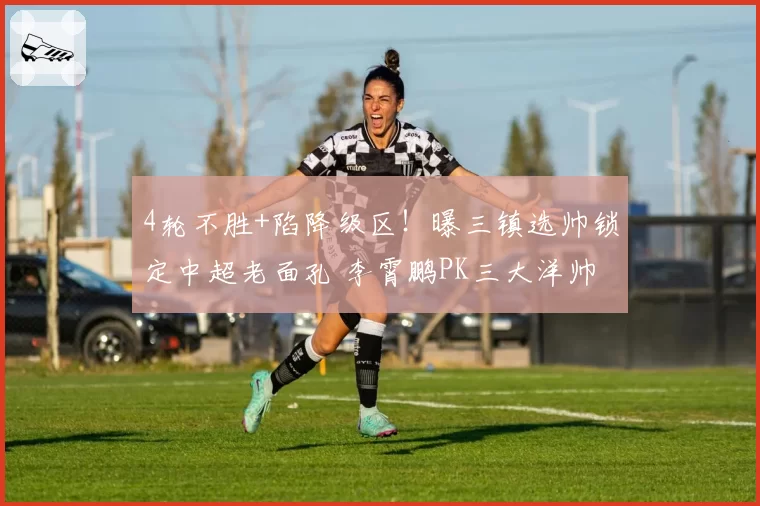 4轮不胜+陷降级区！曝三镇选帅锁定中超老面孔 李霄鹏PK三大洋帅