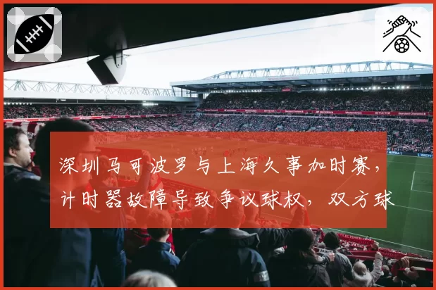 深圳马可波罗与上海久事加时赛，计时器故障导致争议球权，双方球员围堵技术台