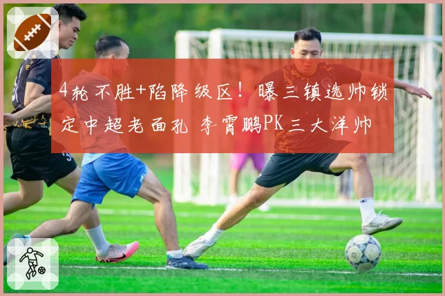 4轮不胜+陷降级区！曝三镇选帅锁定中超老面孔 李霄鹏PK三大洋帅