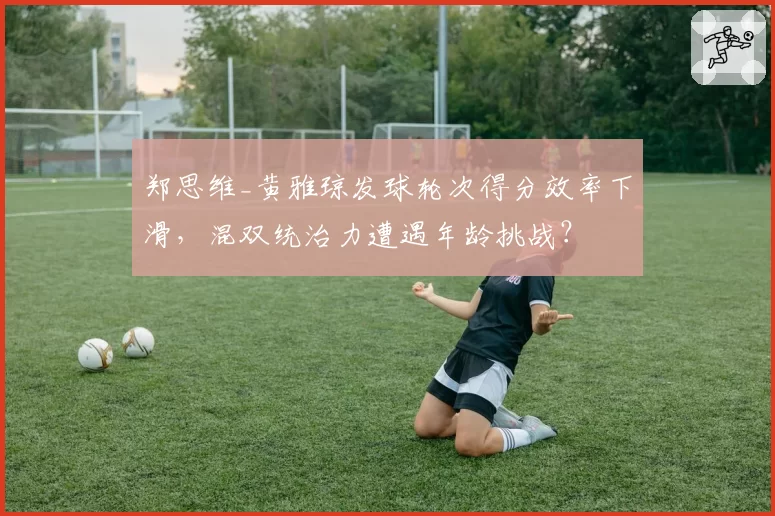 郑思维_黄雅琼发球轮次得分效率下滑，混双统治力遭遇年龄挑战？