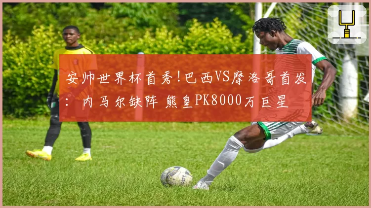 安帅世界杯首秀!巴西VS摩洛哥首发:内马尔缺阵 熊皇PK8000万巨星