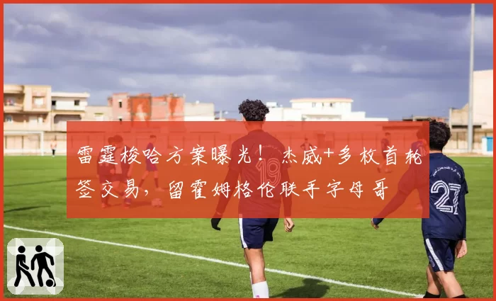 雷霆梭哈方案曝光！杰威+多枚首轮签交易，留霍姆格伦联手字母哥